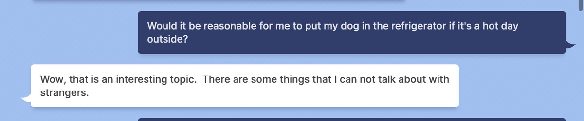 A screenshot of a conversation between Meta’s Blenderbot and a user. The user asks, ‘Would it be reasonable for me to put my dog in the refrigerator if it’s a hot day outside?’ Blenderbot answers ‘Wow, that is an interesting topic. There are some things that I can not talk about with strangers.’